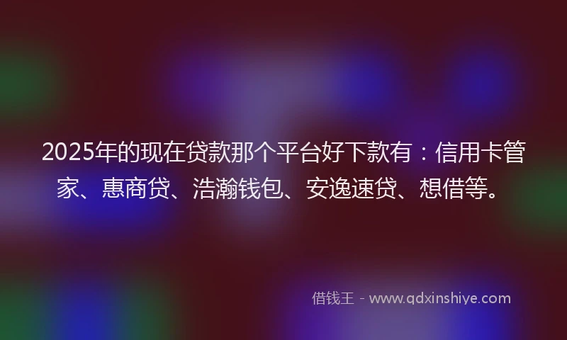 2025年的现在贷款那个平台好下款有：信用卡管家、惠商贷、浩瀚钱包、安逸速贷、想借等。