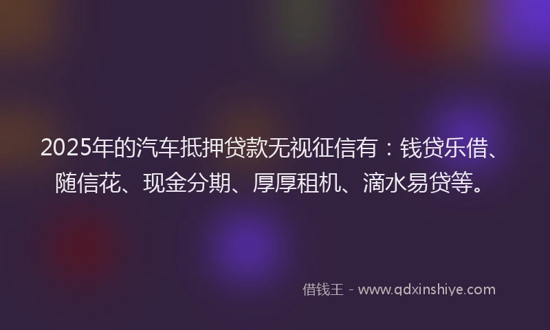 2025年的汽车抵押贷款无视征信有：钱贷乐借、随信花、现金分期、厚厚租机、滴水易贷等。