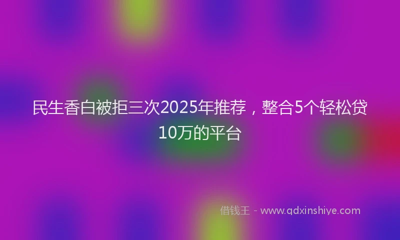 民生香白被拒三次2025年推荐，整合5个轻松贷10万的平台