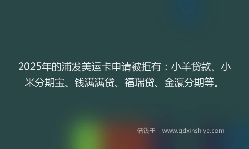 2025年的浦发美运卡申请被拒有：小羊贷款、小米分期宝、钱满满贷、福瑞贷、金瀛分期等。