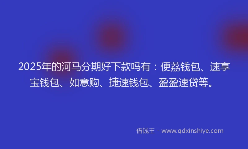 2025年的河马分期好下款吗有：便荔钱包、速享宝钱包、如意购、捷速钱包、盈盈速贷等。