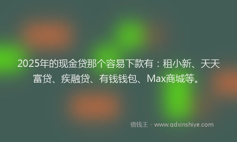 2025年的现金贷那个容易下款有：租小新、天天富贷、疾融贷、有钱钱包、Max商城等。
