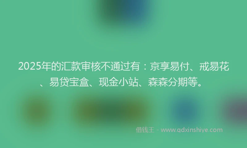 2025年的汇款审核不通过有：京享易付、戒易花、易贷宝盒、现金小站、森森分期等。