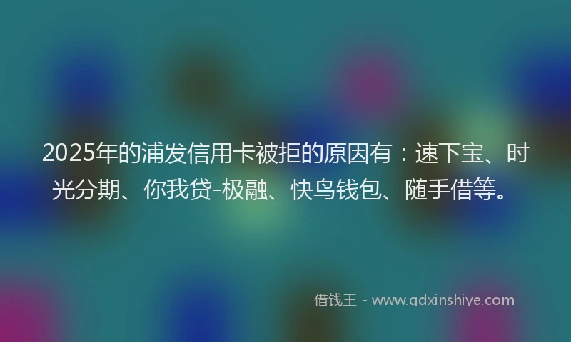 2025年的浦发信用卡被拒的原因有：速下宝、时光分期、你我贷-极融、快鸟钱包、随手借等。