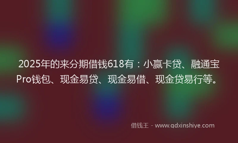 2025年的来分期借钱618有：小赢卡贷、融通宝Pro钱包、现金易贷、现金易借、现金贷易行等。