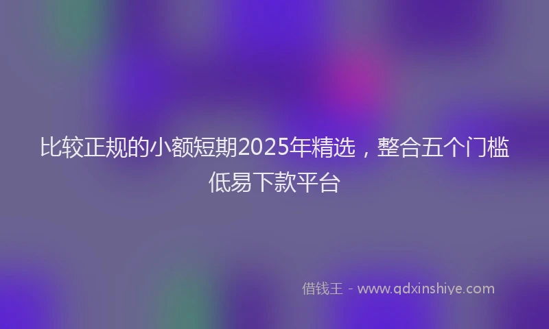 比较正规的小额短期2025年精选，整合五个门槛低易下款平台