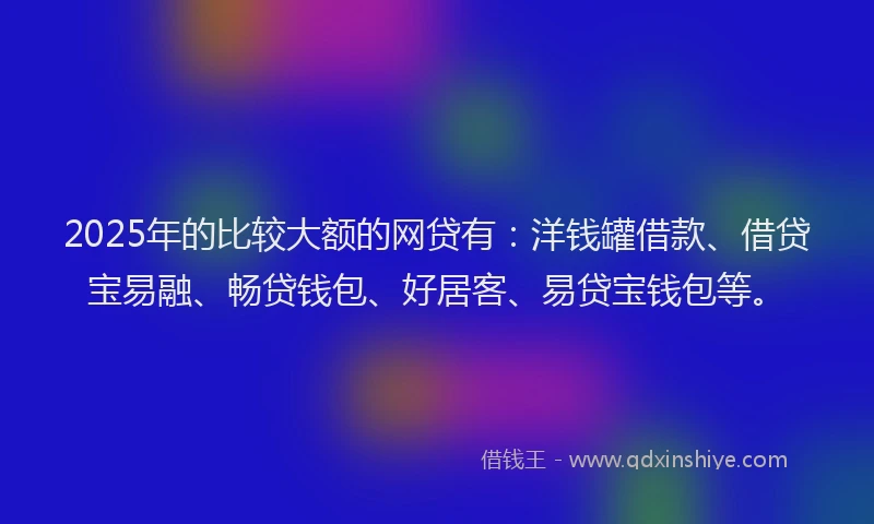 2025年的比较大额的网贷有：洋钱罐借款、借贷宝易融、畅贷钱包、好居客、易贷宝钱包等。