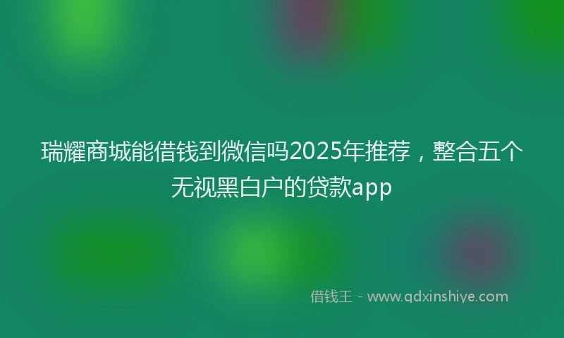 瑞耀商城能借钱到微信吗2025年推荐，整合五个无视黑白户的贷款app