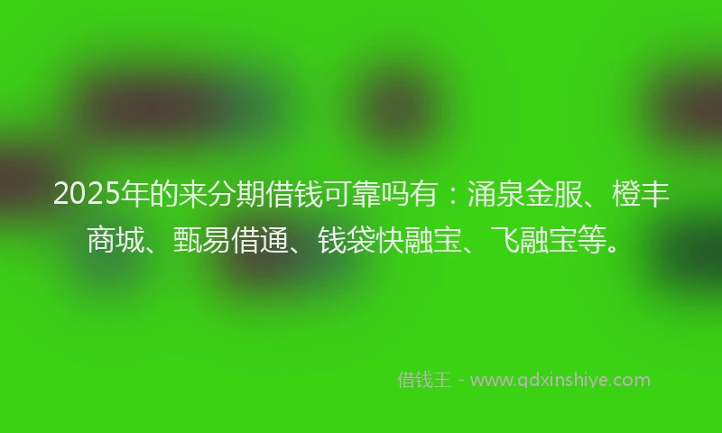 2025年的来分期借钱可靠吗有：涌泉金服、橙丰商城、甄易借通、钱袋快融宝、飞融宝等。
