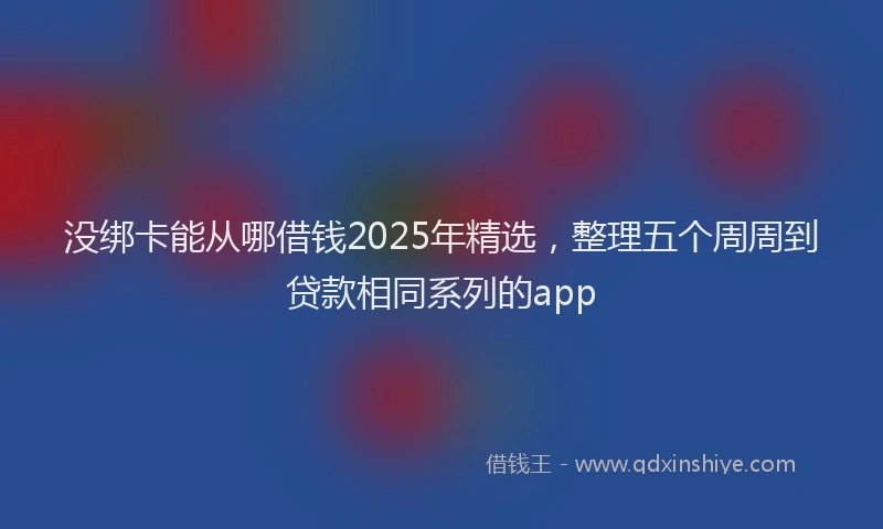 没绑卡能从哪借钱2025年精选，整理五个周周到贷款相同系列的app