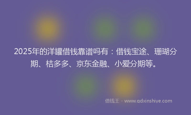 2025年的洋罐借钱靠谱吗有：借钱宝途、珊瑚分期、桔多多、京东金融、小爱分期等。