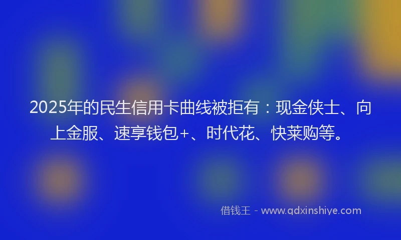 2025年的民生信用卡曲线被拒有：现金侠士、向上金服、速享钱包+、时代花、快莱购等。
