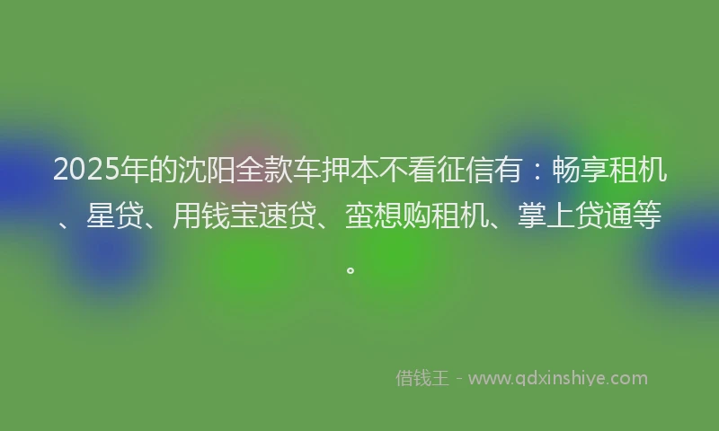 2025年的沈阳全款车押本不看征信有：畅享租机、星贷、用钱宝速贷、蛮想购租机、掌上贷通等。