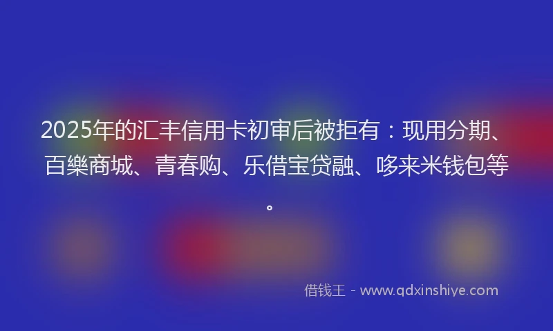 2025年的汇丰信用卡初审后被拒有：现用分期、百樂商城、青春购、乐借宝贷融、哆来米钱包等。