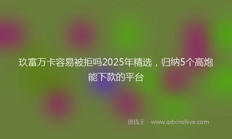 玖富万卡容易被拒吗2025年精选，归纳5个高炮能下款的平台