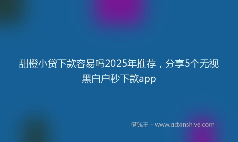 甜橙小贷下款容易吗2025年推荐，分享5个无视黑白户秒下款app