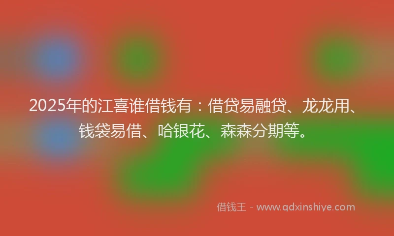 2025年的江喜谁借钱有：借贷易融贷、龙龙用、钱袋易借、哈银花、森森分期等。