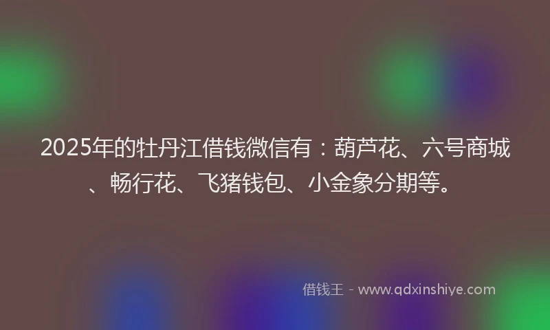 2025年的牡丹江借钱微信有：葫芦花、六号商城、畅行花、飞猪钱包、小金象分期等。
