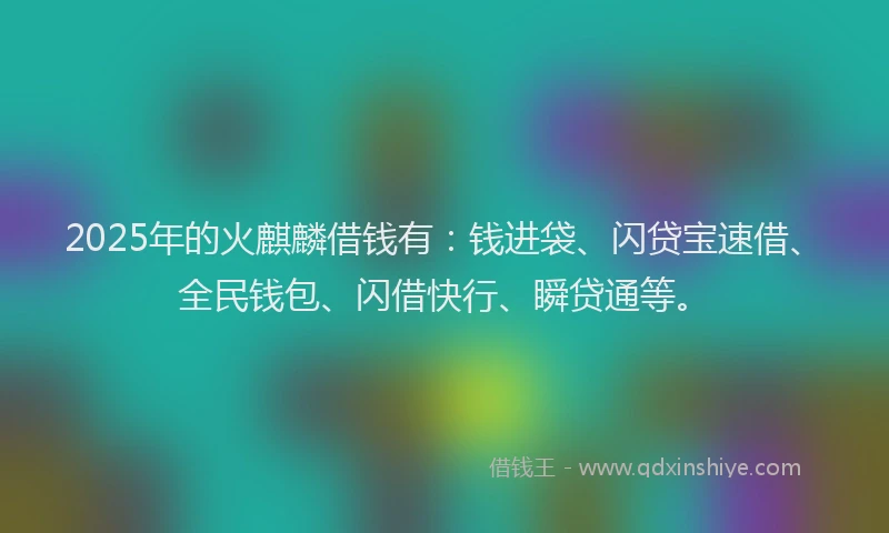 2025年的火麒麟借钱有：钱进袋、闪贷宝速借、全民钱包、闪借快行、瞬贷通等。