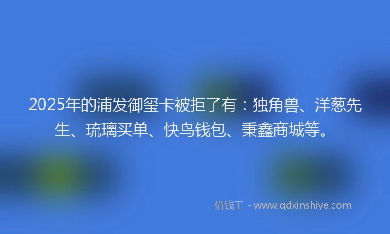 2025年的浦发御玺卡被拒了有：独角兽、洋葱先生、琉璃买单、快鸟钱包、秉鑫商城等。