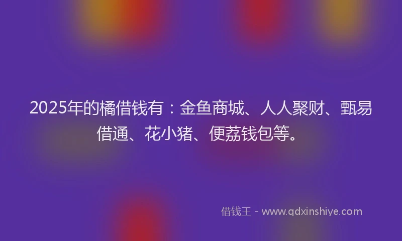 2025年的橘借钱有：金鱼商城、人人聚财、甄易借通、花小猪、便荔钱包等。