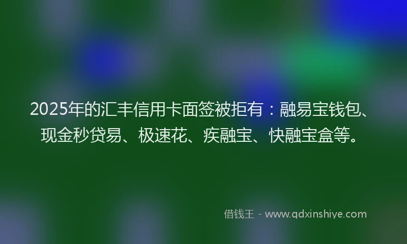 2025年的汇丰信用卡面签被拒有：融易宝钱包、现金秒贷易、极速花、疾融宝、快融宝盒等。