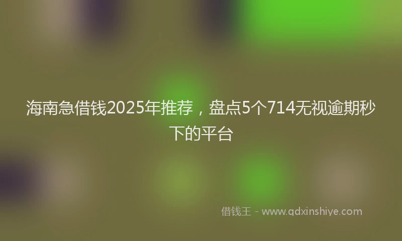 海南急借钱2025年推荐，盘点5个714无视逾期秒下的平台