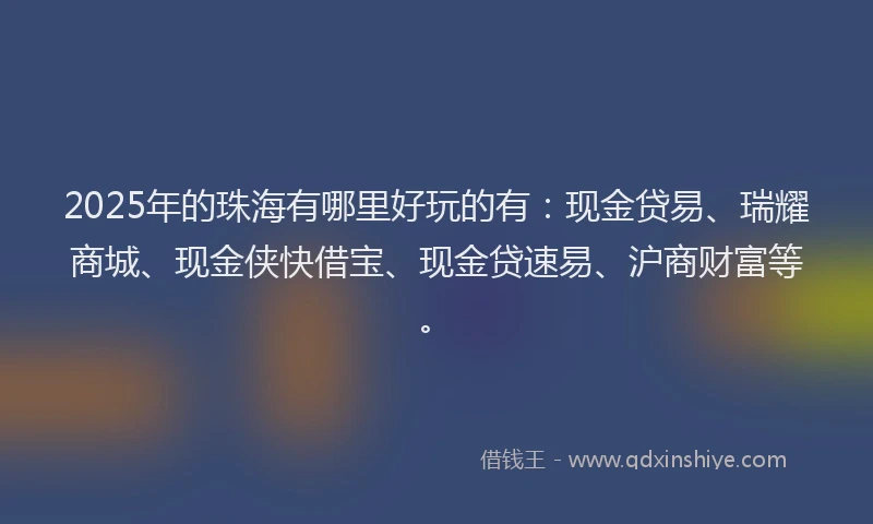 2025年的珠海有哪里好玩的有：现金贷易、瑞耀商城、现金侠快借宝、现金贷速易、沪商财富等。