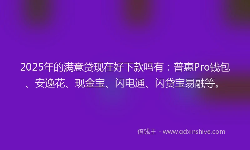 2025年的满意贷现在好下款吗有：普惠Pro钱包、安逸花、现金宝、闪电通、闪贷宝易融等。