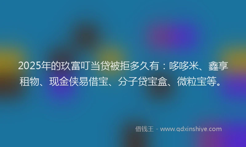 2025年的玖富叮当贷被拒多久有：哆哆米、鑫享租物、现金侠易借宝、分子贷宝盒、微粒宝等。