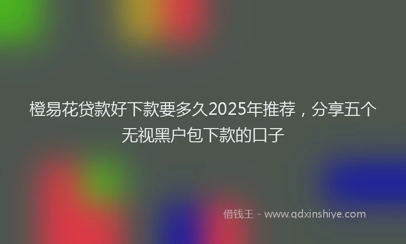 橙易花贷款好下款要多久2025年推荐，分享五个无视黑户包下款的口子