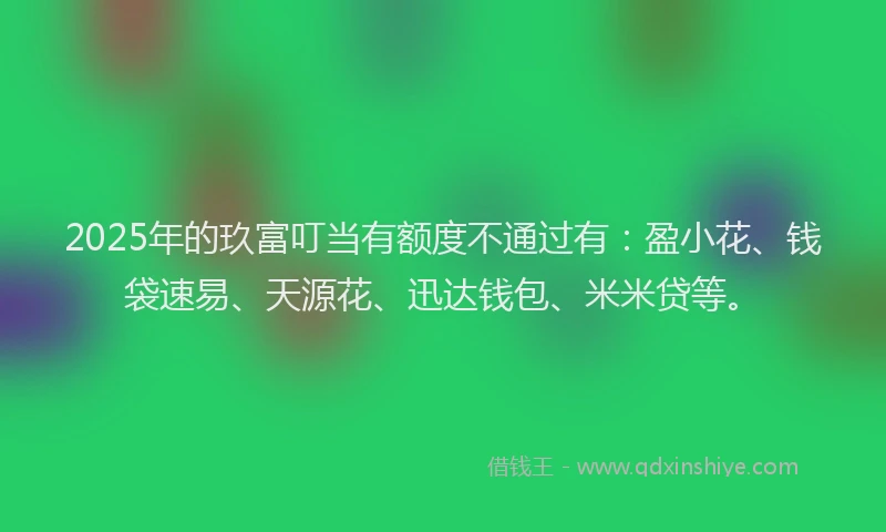 2025年的玖富叮当有额度不通过有：盈小花、钱袋速易、天源花、迅达钱包、米米贷等。
