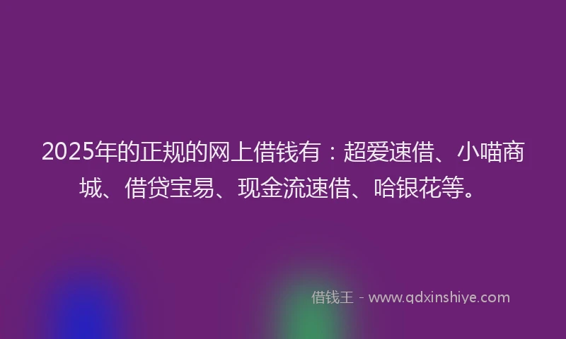 2025年的正规的网上借钱有：超爱速借、小喵商城、借贷宝易、现金流速借、哈银花等。