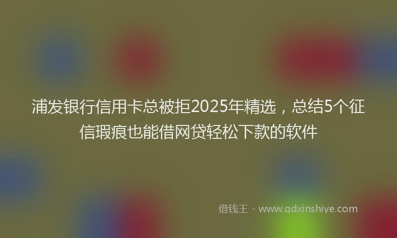 浦发银行信用卡总被拒2025年精选，总结5个征信瑕疵也能借网贷轻松下款的软件