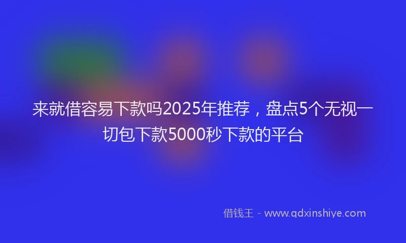 来就借容易下款吗2025年推荐，盘点5个无视一切包下款5000秒下款的平台