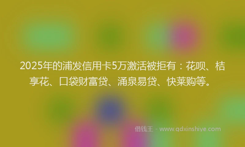 2025年的浦发信用卡5万激活被拒有：花呗、桔享花、口袋财富贷、涌泉易贷、快莱购等。