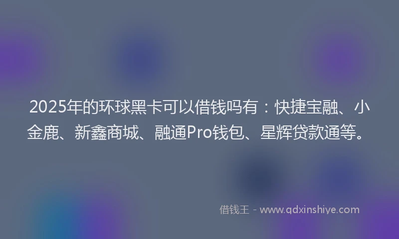 2025年的环球黑卡可以借钱吗有：快捷宝融、小金鹿、新鑫商城、融通Pro钱包、星辉贷款通等。