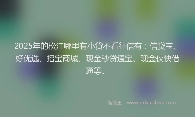 2025年的松江哪里有小贷不看征信有：信贷宝、好优选、招宝商城、现金秒贷通宝、现金侠快借通等。