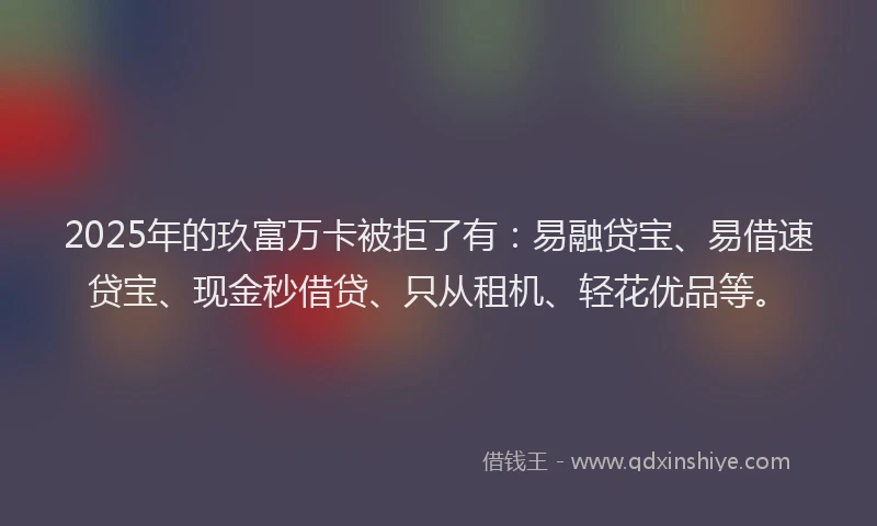 2025年的玖富万卡被拒了有：易融贷宝、易借速贷宝、现金秒借贷、只从租机、轻花优品等。