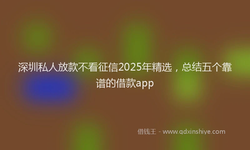 深圳私人放款不看征信2025年精选，总结五个靠谱的借款app