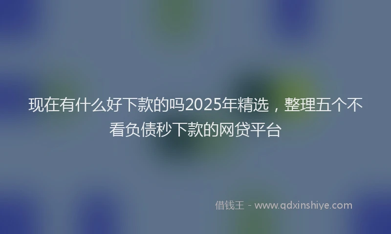现在有什么好下款的吗2025年精选，整理五个不看负债秒下款的网贷平台