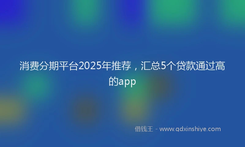 消费分期平台2025年推荐，汇总5个贷款通过高的app