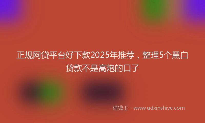 正规网贷平台好下款2025年推荐，整理5个黑白贷款不是高炮的口子