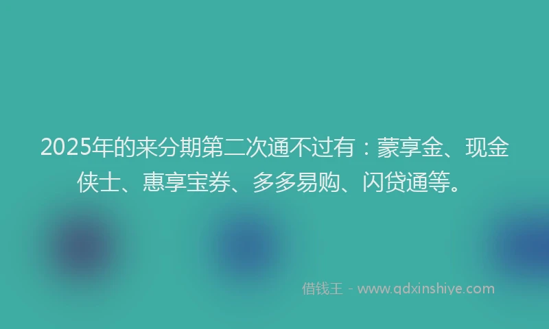 2025年的来分期第二次通不过有：蒙享金、现金侠士、惠享宝券、多多易购、闪贷通等。