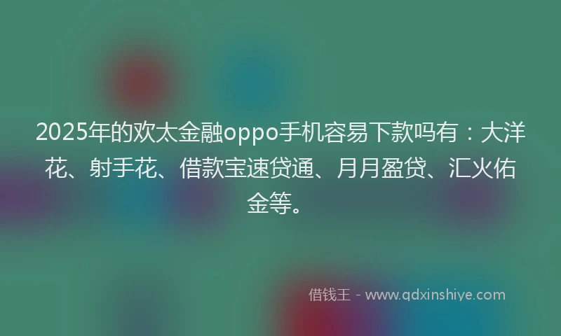 2025年的欢太金融oppo手机容易下款吗有：大洋花、射手花、借款宝速贷通、月月盈贷、汇火佑金等。