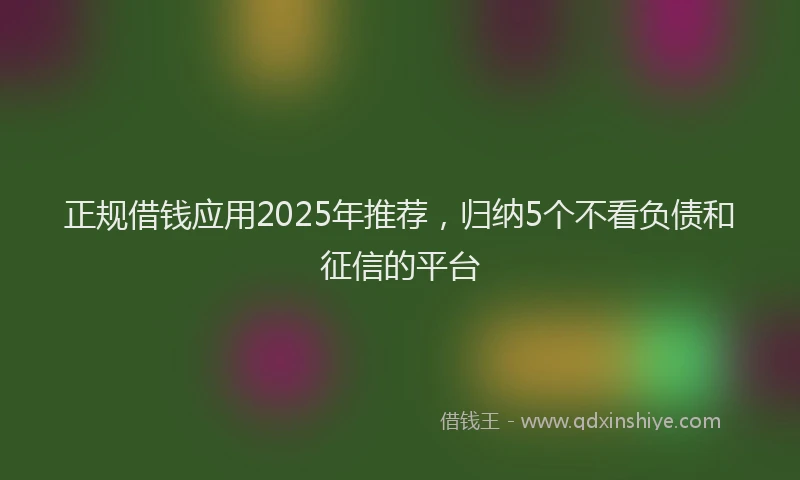 正规借钱应用2025年推荐，归纳5个不看负债和征信的平台