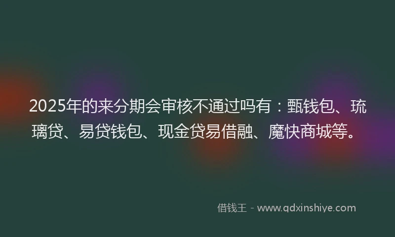 2025年的来分期会审核不通过吗有：甄钱包、琉璃贷、易贷钱包、现金贷易借融、魔快商城等。