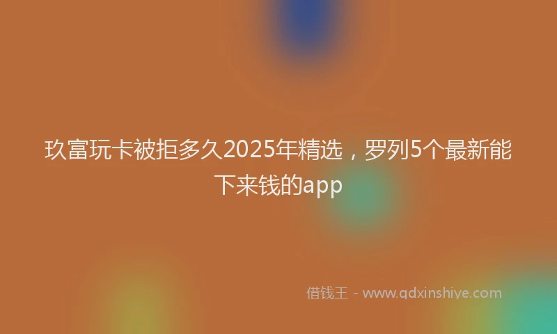 玖富玩卡被拒多久2025年精选，罗列5个最新能下来钱的app
