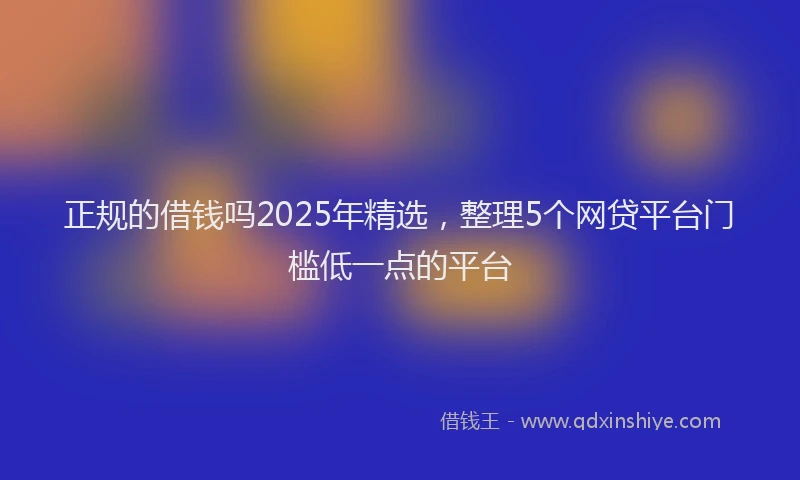 正规的借钱吗2025年精选，整理5个网贷平台门槛低一点的平台