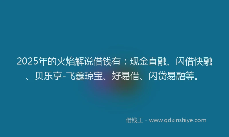 2025年的火焰解说借钱有：现金直融、闪借快融、贝乐享-飞鑫琼宝、好易借、闪贷易融等。